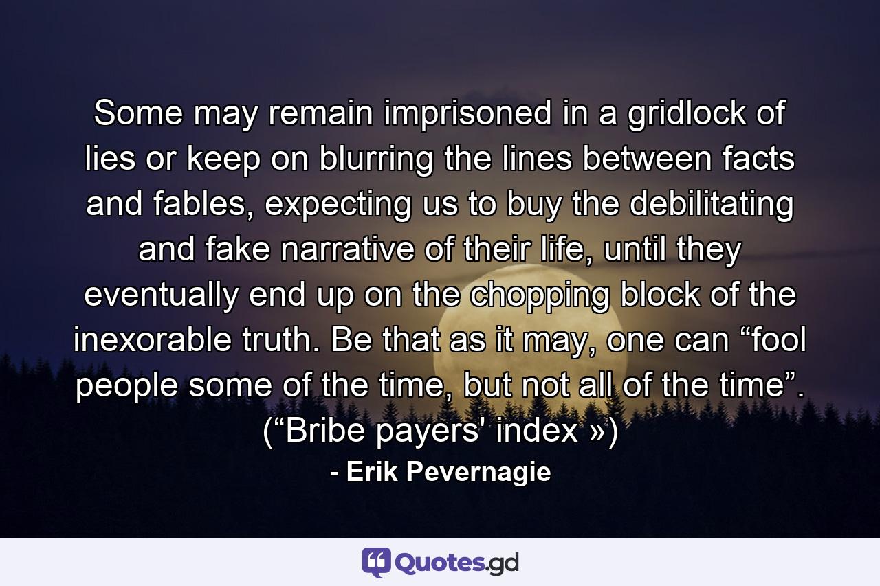 Some may remain imprisoned in a gridlock of lies or keep on blurring the lines between facts and fables, expecting us to buy the debilitating and fake narrative of their life, until they eventually end up on the chopping block of the inexorable truth. Be that as it may, one can “fool people some of the time, but not all of the time”. (“Bribe payers' index ») - Quote by Erik Pevernagie