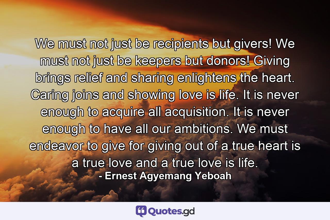 We must not just be recipients but givers! We must not just be keepers but donors! Giving brings relief and sharing enlightens the heart. Caring joins and showing love is life. It is never enough to acquire all acquisition. It is never enough to have all our ambitions. We must endeavor to give for giving out of a true heart is a true love and a true love is life. - Quote by Ernest Agyemang Yeboah