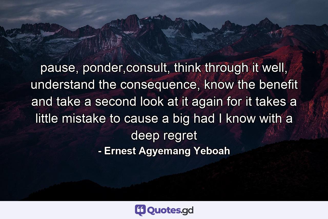 pause, ponder,consult, think through it well, understand the consequence, know the benefit and take a second look at it again for it takes a little mistake to cause a big had I know with a deep regret - Quote by Ernest Agyemang Yeboah