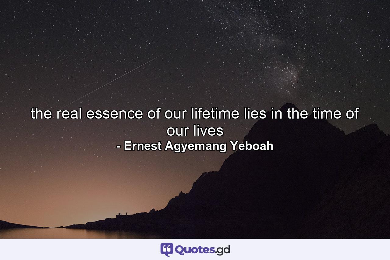 the real essence of our lifetime lies in the time of our lives - Quote by Ernest Agyemang Yeboah