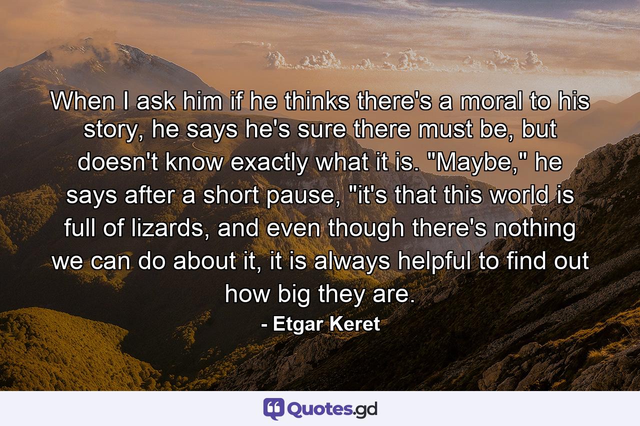 When I ask him if he thinks there's a moral to his story, he says he's sure there must be, but doesn't know exactly what it is. 