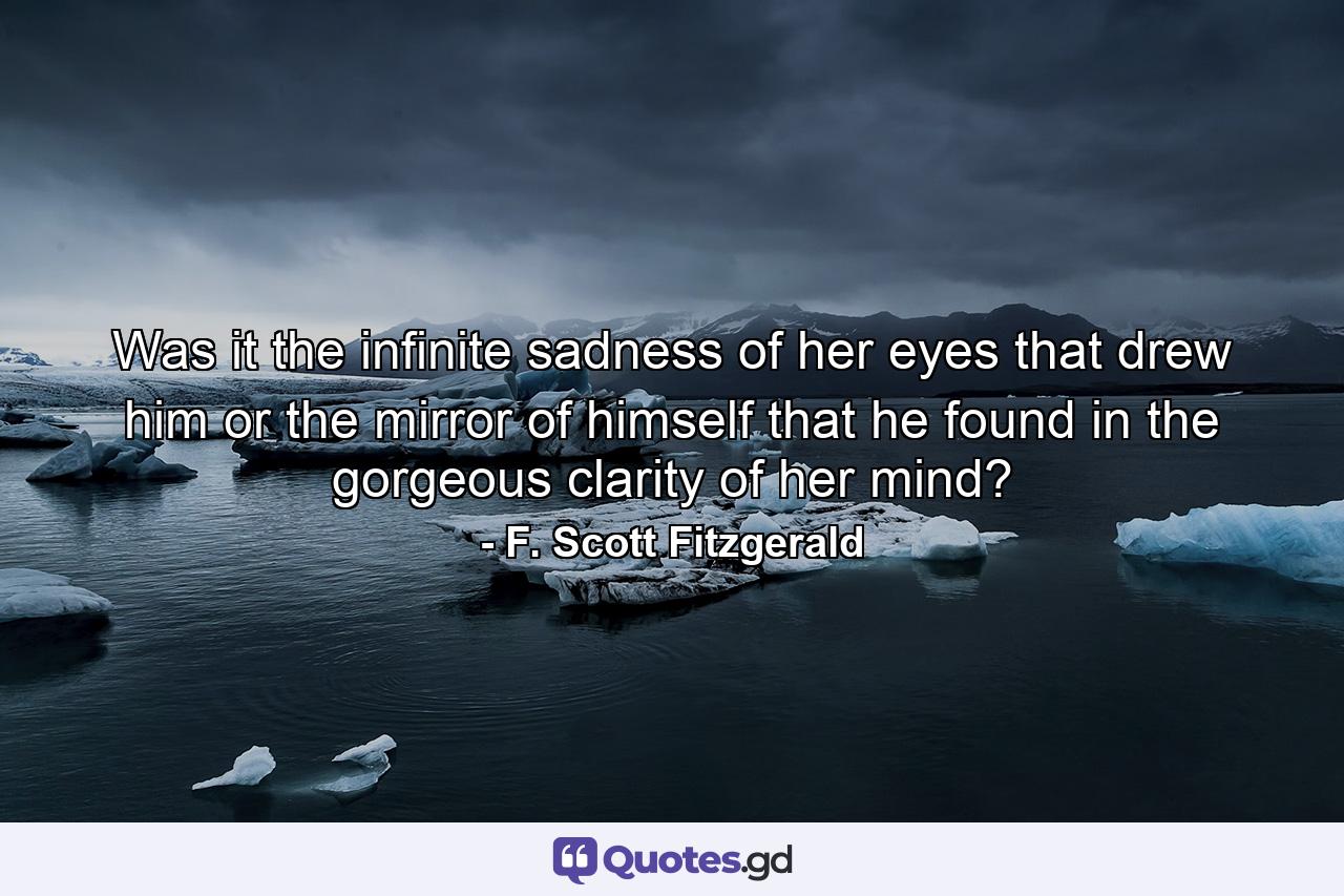 Was it the infinite sadness of her eyes that drew him or the mirror of himself that he found in the gorgeous clarity of her mind? - Quote by F. Scott Fitzgerald