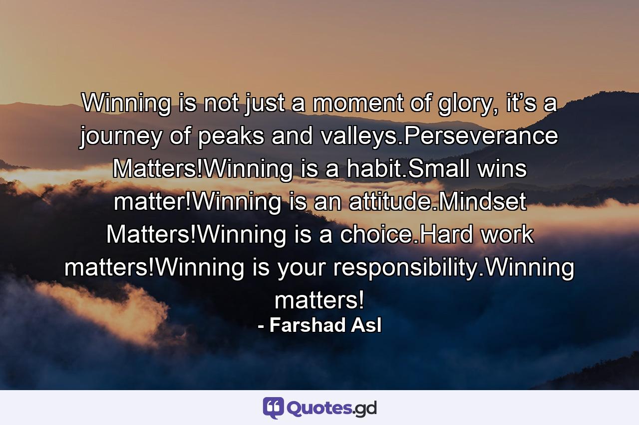 Winning is not just a moment of glory, it’s a journey of peaks and valleys.Perseverance Matters!Winning is a habit.Small wins matter!Winning is an attitude.Mindset Matters!Winning is a choice.Hard work matters!Winning is your responsibility.Winning matters! - Quote by Farshad Asl