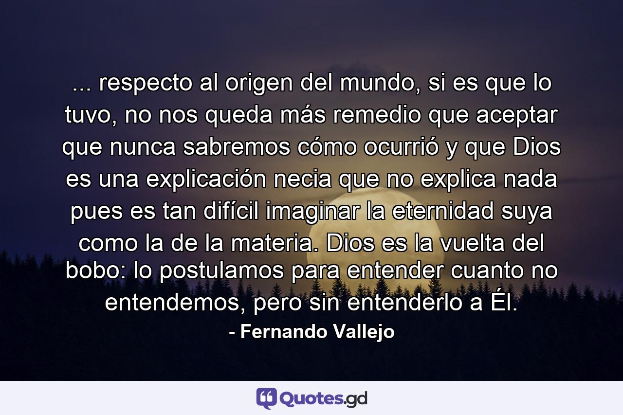 ... respecto al origen del mundo, si es que lo tuvo, no nos queda más remedio que aceptar que nunca sabremos cómo ocurrió y que Dios es una explicación necia que no explica nada pues es tan difícil imaginar la eternidad suya como la de la materia. Dios es la vuelta del bobo: lo postulamos para entender cuanto no entendemos, pero sin entenderlo a Él. - Quote by Fernando Vallejo