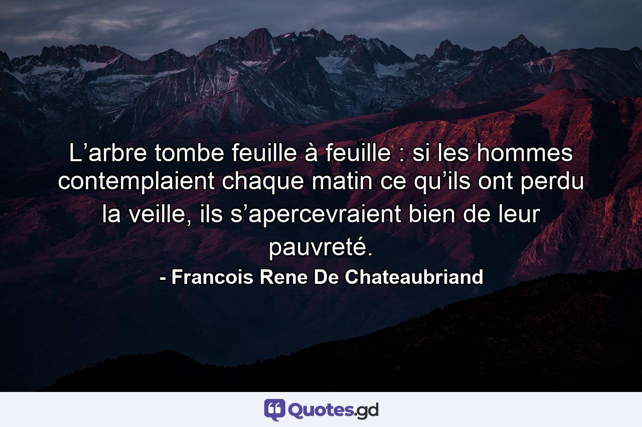 L’arbre tombe feuille à feuille : si les hommes contemplaient chaque matin ce qu’ils ont perdu la veille, ils s’apercevraient bien de leur pauvreté. - Quote by Francois Rene De Chateaubriand