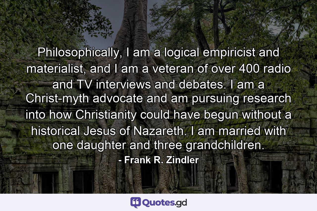 Philosophically, I am a logical empiricist and materialist, and I am a veteran of over 400 radio and TV interviews and debates. I am a Christ-myth advocate and am pursuing research into how Christianity could have begun without a historical Jesus of Nazareth. I am married with one daughter and three grandchildren. - Quote by Frank R. Zindler