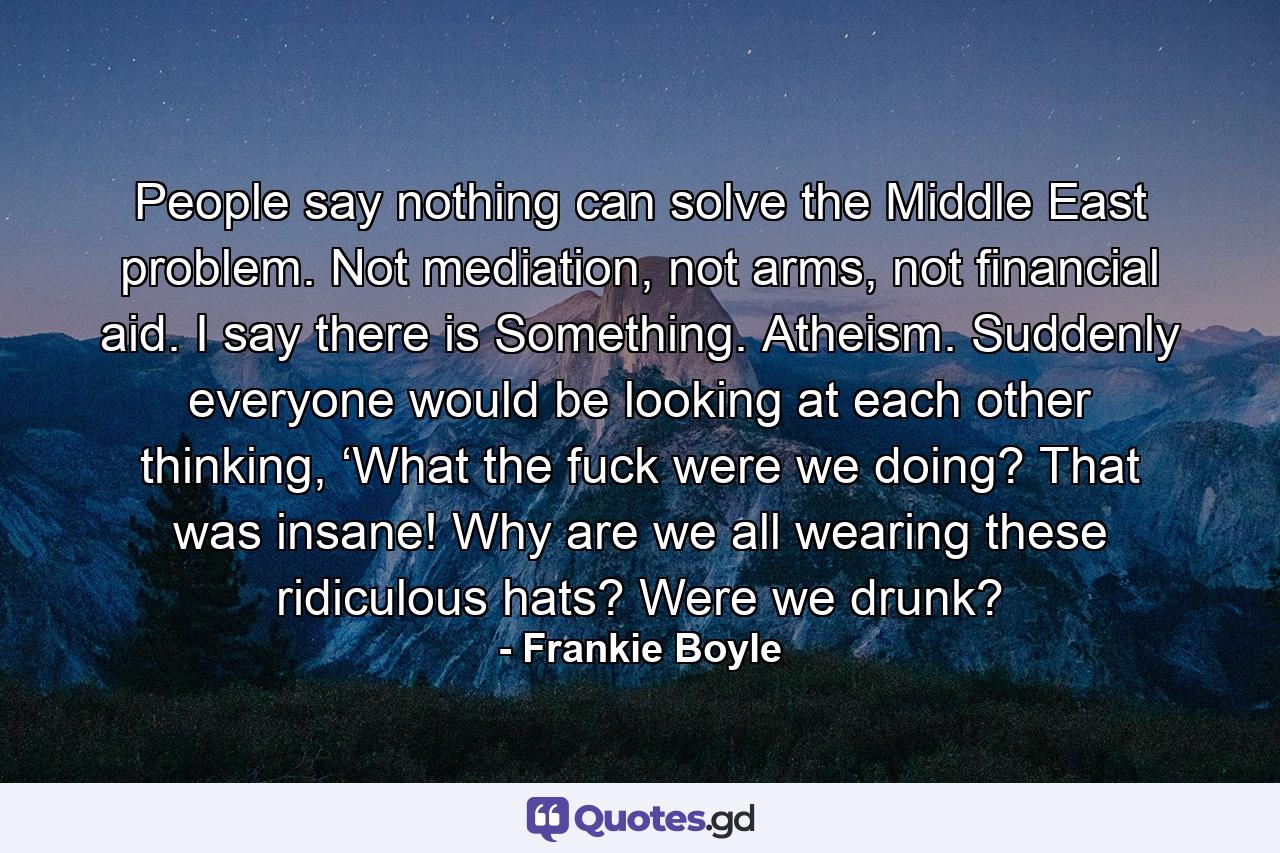 People say nothing can solve the Middle East problem. Not mediation, not arms, not financial aid. I say there is Something. Atheism. Suddenly everyone would be looking at each other thinking, ‘What the fuck were we doing? That was insane! Why are we all wearing these ridiculous hats? Were we drunk? - Quote by Frankie Boyle