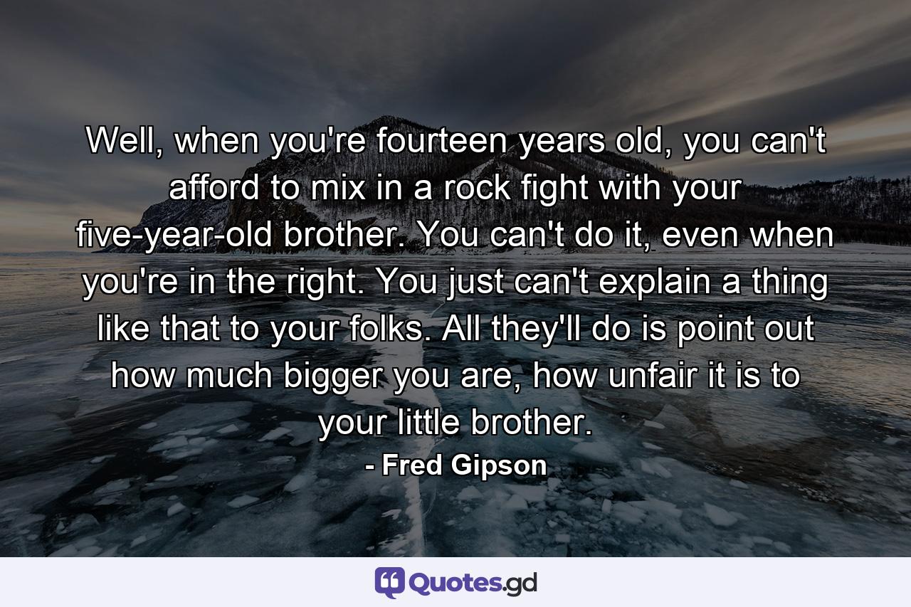 Well, when you're fourteen years old, you can't afford to mix in a rock fight with your five-year-old brother. You can't do it, even when you're in the right. You just can't explain a thing like that to your folks. All they'll do is point out how much bigger you are, how unfair it is to your little brother. - Quote by Fred Gipson