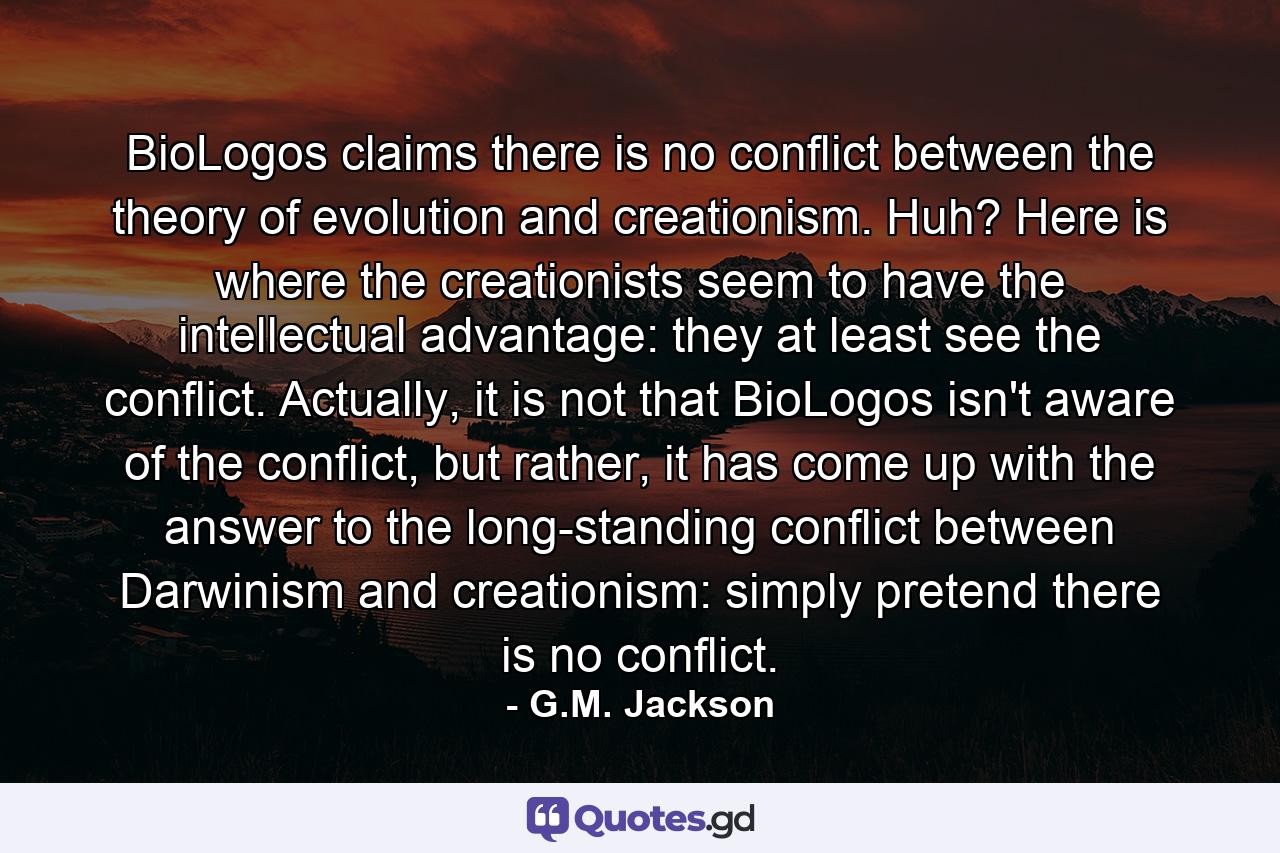 BioLogos claims there is no conflict between the theory of evolution and creationism. Huh? Here is where the creationists seem to have the intellectual advantage: they at least see the conflict. Actually, it is not that BioLogos isn't aware of the conflict, but rather, it has come up with the answer to the long-standing conflict between Darwinism and creationism: simply pretend there is no conflict. - Quote by G.M. Jackson