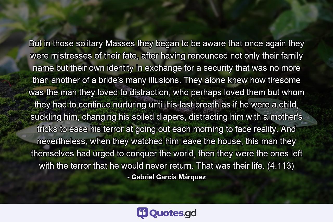 But in those solitary Masses they began to be aware that once again they were mistresses of their fate, after having renounced not only their family name but their own identity in exchange for a security that was no more than another of a bride's many illusions. They alone knew how tiresome was the man they loved to distraction, who perhaps loved them but whom they had to continue nurturing until his last breath as if he were a child, suckling him, changing his soiled diapers, distracting him with a mother's tricks to ease his terror at going out each morning to face reality. And nevertheless, when they watched him leave the house, this man they themselves had urged to conquer the world, then they were the ones left with the terror that he would never return. That was their life. (4.113) - Quote by Gabriel García Márquez