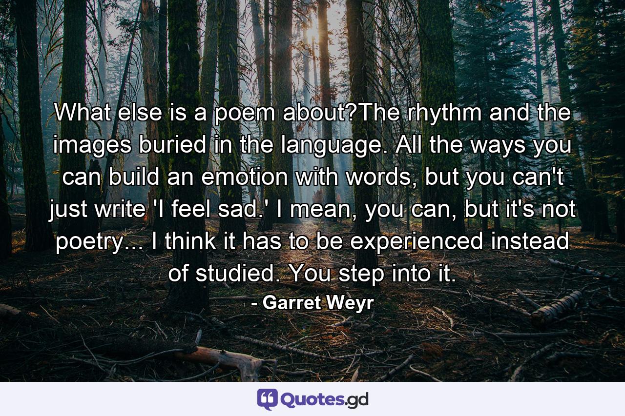 What else is a poem about?The rhythm and the images buried in the language. All the ways you can build an emotion with words, but you can't just write 'I feel sad.' I mean, you can, but it's not poetry... I think it has to be experienced instead of studied. You step into it. - Quote by Garret Weyr