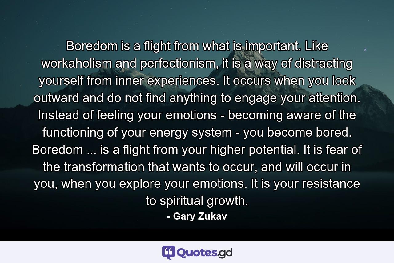 Boredom is a flight from what is important. Like workaholism and perfectionism, it is a way of distracting yourself from inner experiences. It occurs when you look outward and do not find anything to engage your attention. Instead of feeling your emotions - becoming aware of the functioning of your energy system - you become bored. Boredom ... is a flight from your higher potential. It is fear of the transformation that wants to occur, and will occur in you, when you explore your emotions. It is your resistance to spiritual growth. - Quote by Gary Zukav