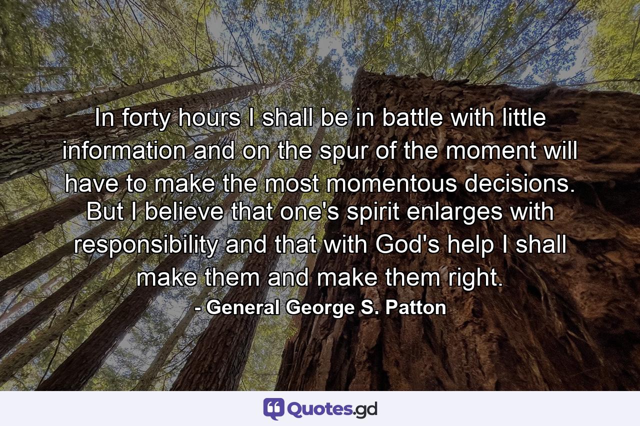 In forty hours I shall be in battle  with little information  and on the spur of the moment will have to make the most momentous decisions. But I believe that one's spirit enlarges with responsibility and that  with God's help  I shall make them  and make them right. - Quote by General George S. Patton