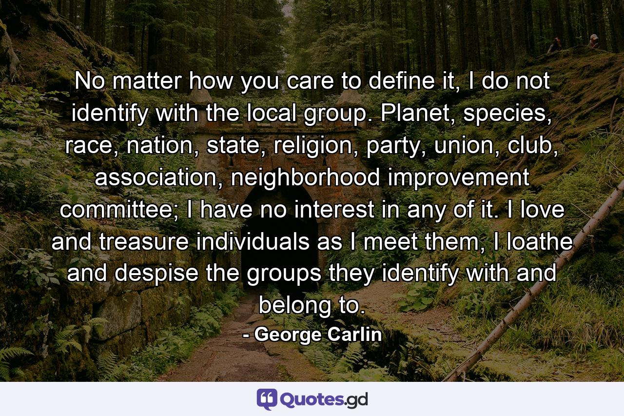 No matter how you care to define it, I do not identify with the local group. Planet, species, race, nation, state, religion, party, union, club, association, neighborhood improvement committee; I have no interest in any of it. I love and treasure individuals as I meet them, I loathe and despise the groups they identify with and belong to. - Quote by George Carlin