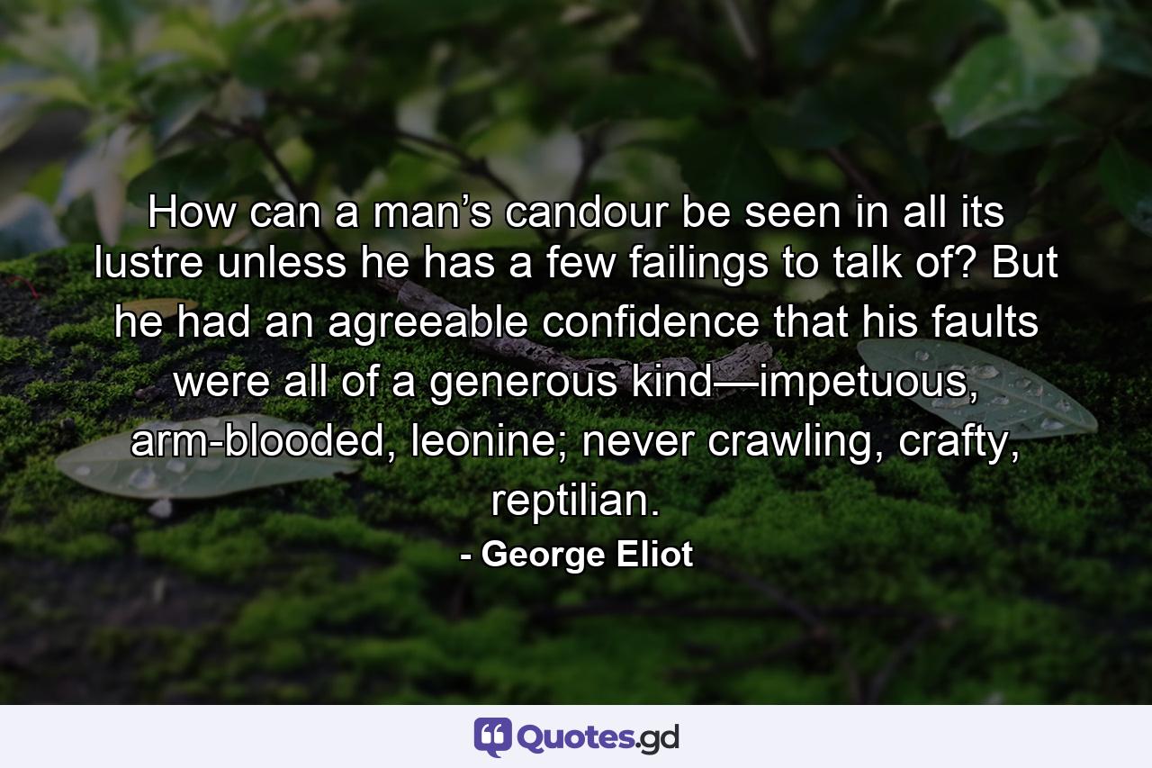 How can a man’s candour be seen in all its lustre unless he has a few failings to talk of? But he had an agreeable confidence that his faults were all of a generous kind—impetuous, arm-blooded, leonine; never crawling, crafty, reptilian. - Quote by George Eliot