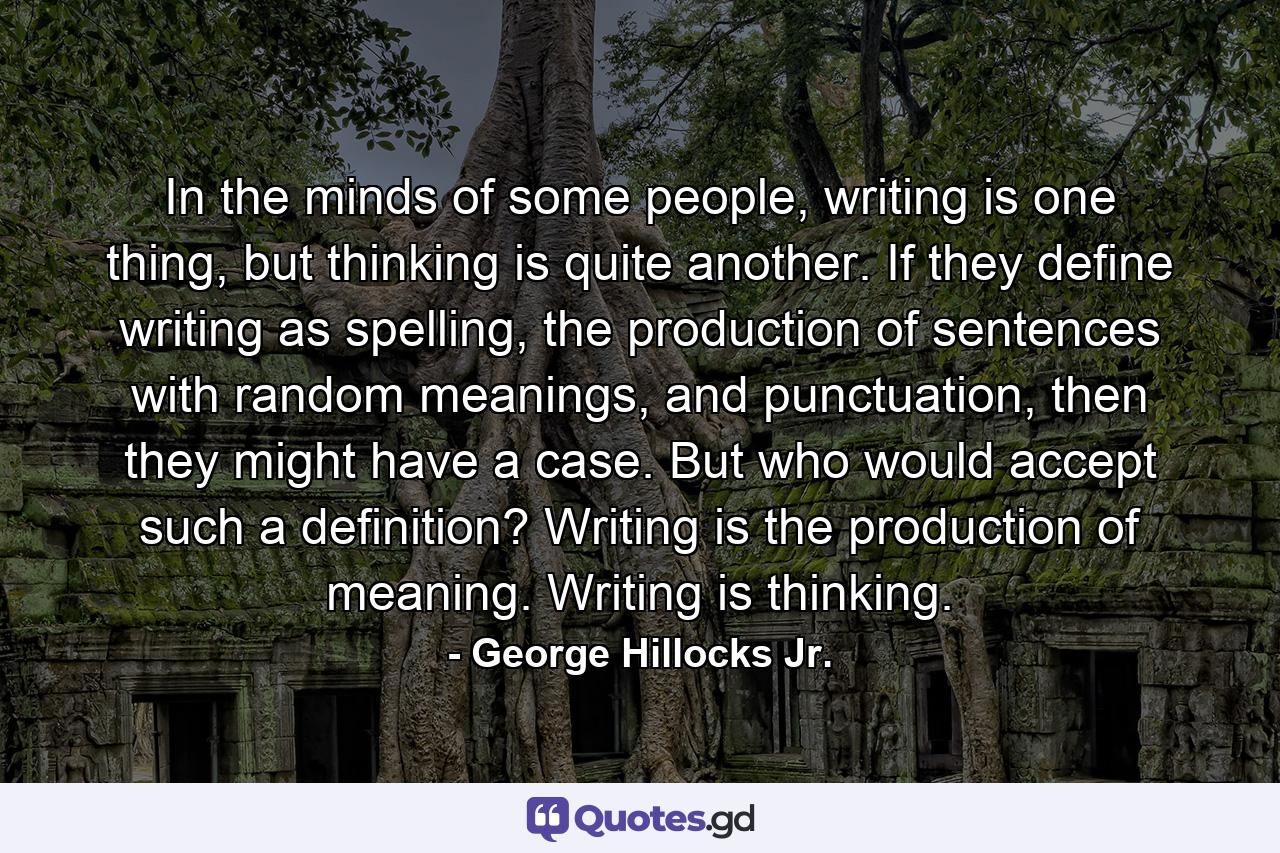 In the minds of some people, writing is one thing, but thinking is quite another. If they define writing as spelling, the production of sentences with random meanings, and punctuation, then they might have a case. But who would accept such a definition? Writing is the production of meaning. Writing is thinking. - Quote by George Hillocks Jr.