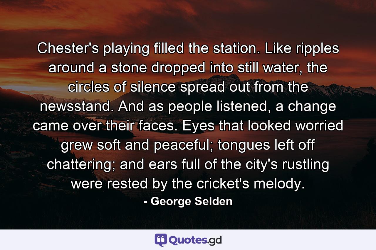 Chester's playing filled the station. Like ripples around a stone dropped into still water, the circles of silence spread out from the newsstand. And as people listened, a change came over their faces. Eyes that looked worried grew soft and peaceful; tongues left off chattering; and ears full of the city's rustling were rested by the cricket's melody. - Quote by George Selden