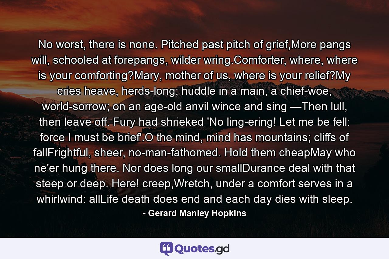 No worst, there is none. Pitched past pitch of grief,More pangs will, schooled at forepangs, wilder wring.Comforter, where, where is your comforting?Mary, mother of us, where is your relief?My cries heave, herds-long; huddle in a main, a chief-woe, world-sorrow; on an age-old anvil wince and sing —Then lull, then leave off. Fury had shrieked 'No ling-ering! Let me be fell: force I must be brief'.O the mind, mind has mountains; cliffs of fallFrightful, sheer, no-man-fathomed. Hold them cheapMay who ne'er hung there. Nor does long our smallDurance deal with that steep or deep. Here! creep,Wretch, under a comfort serves in a whirlwind: allLife death does end and each day dies with sleep. - Quote by Gerard Manley Hopkins