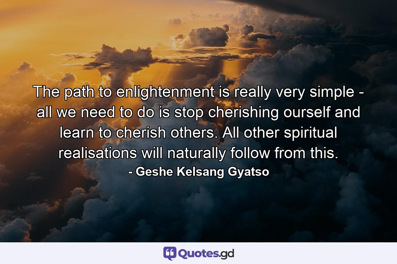 The path to enlightenment is really very simple - all we need to do is stop cherishing ourself and learn to cherish others. All other spiritual realisations will naturally follow from this. - Quote by Geshe Kelsang Gyatso