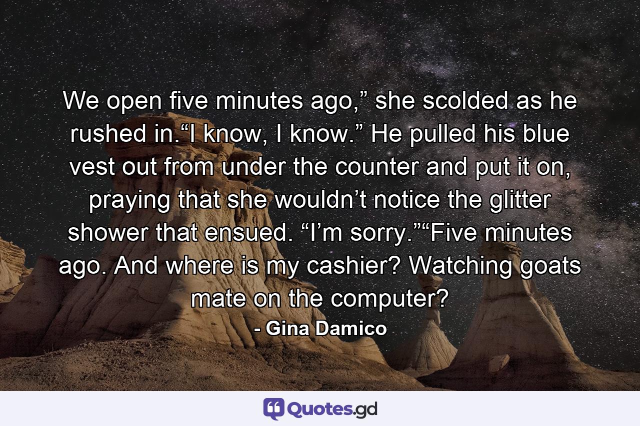 We open five minutes ago,” she scolded as he rushed in.“I know, I know.” He pulled his blue vest out from under the counter and put it on, praying that she wouldn’t notice the glitter shower that ensued. “I’m sorry.”“Five minutes ago. And where is my cashier? Watching goats mate on the computer? - Quote by Gina Damico