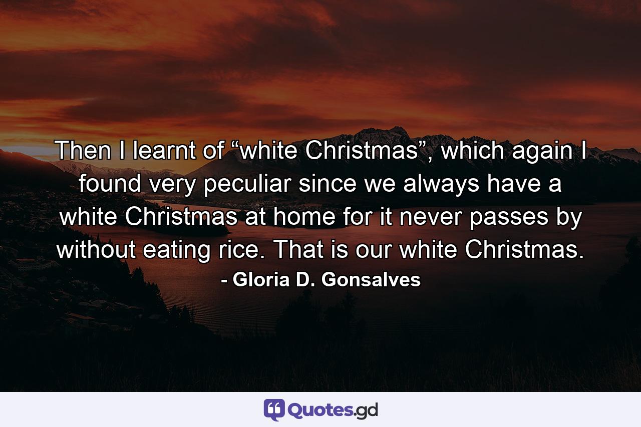 Then I learnt of “white Christmas”, which again I found very peculiar since we always have a white Christmas at home for it never passes by without eating rice. That is our white Christmas. - Quote by Gloria D. Gonsalves