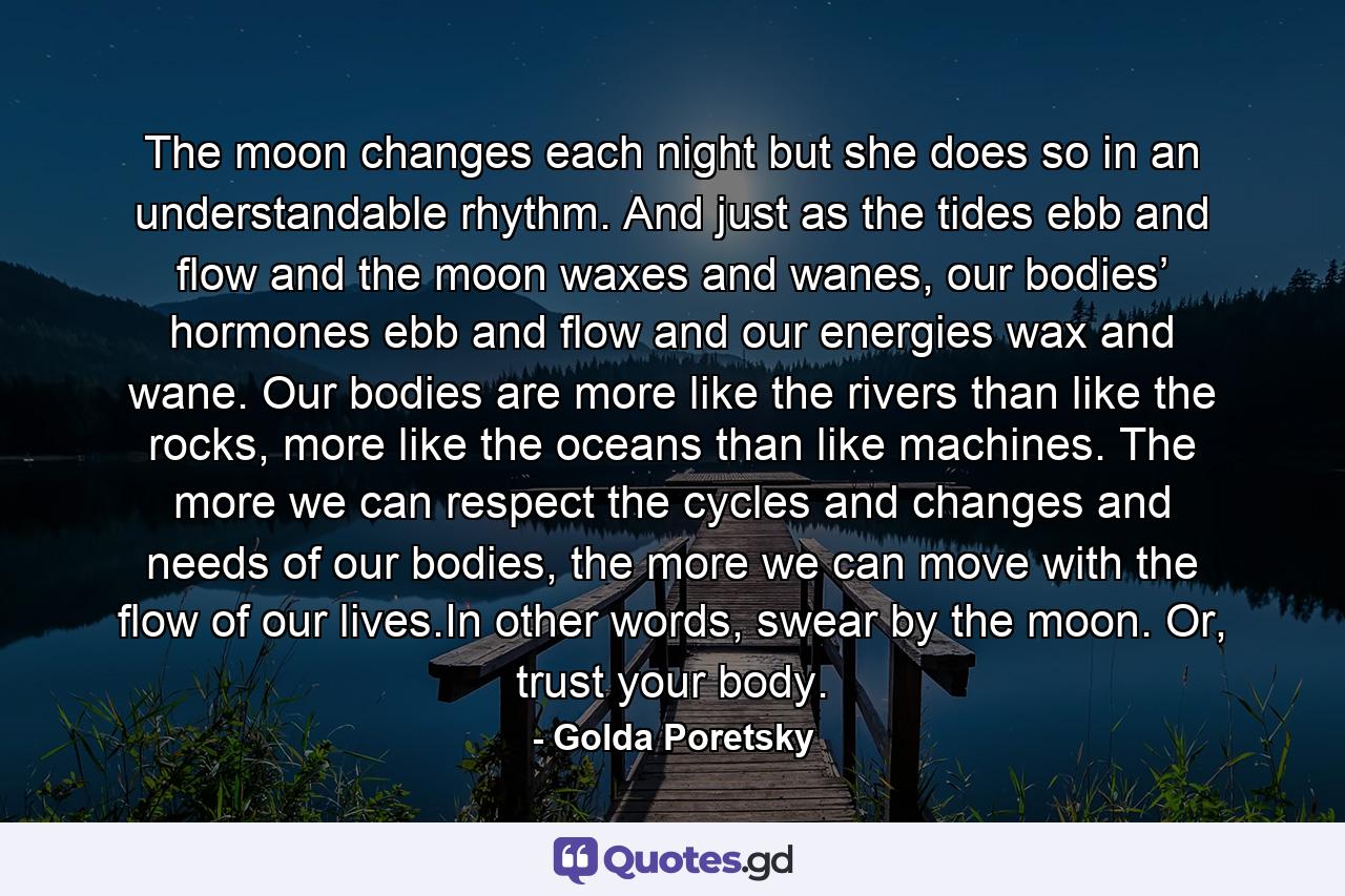 The moon changes each night but she does so in an understandable rhythm. And just as the tides ebb and flow and the moon waxes and wanes, our bodies’ hormones ebb and flow and our energies wax and wane. Our bodies are more like the rivers than like the rocks, more like the oceans than like machines. The more we can respect the cycles and changes and needs of our bodies, the more we can move with the flow of our lives.In other words, swear by the moon. Or, trust your body. - Quote by Golda Poretsky