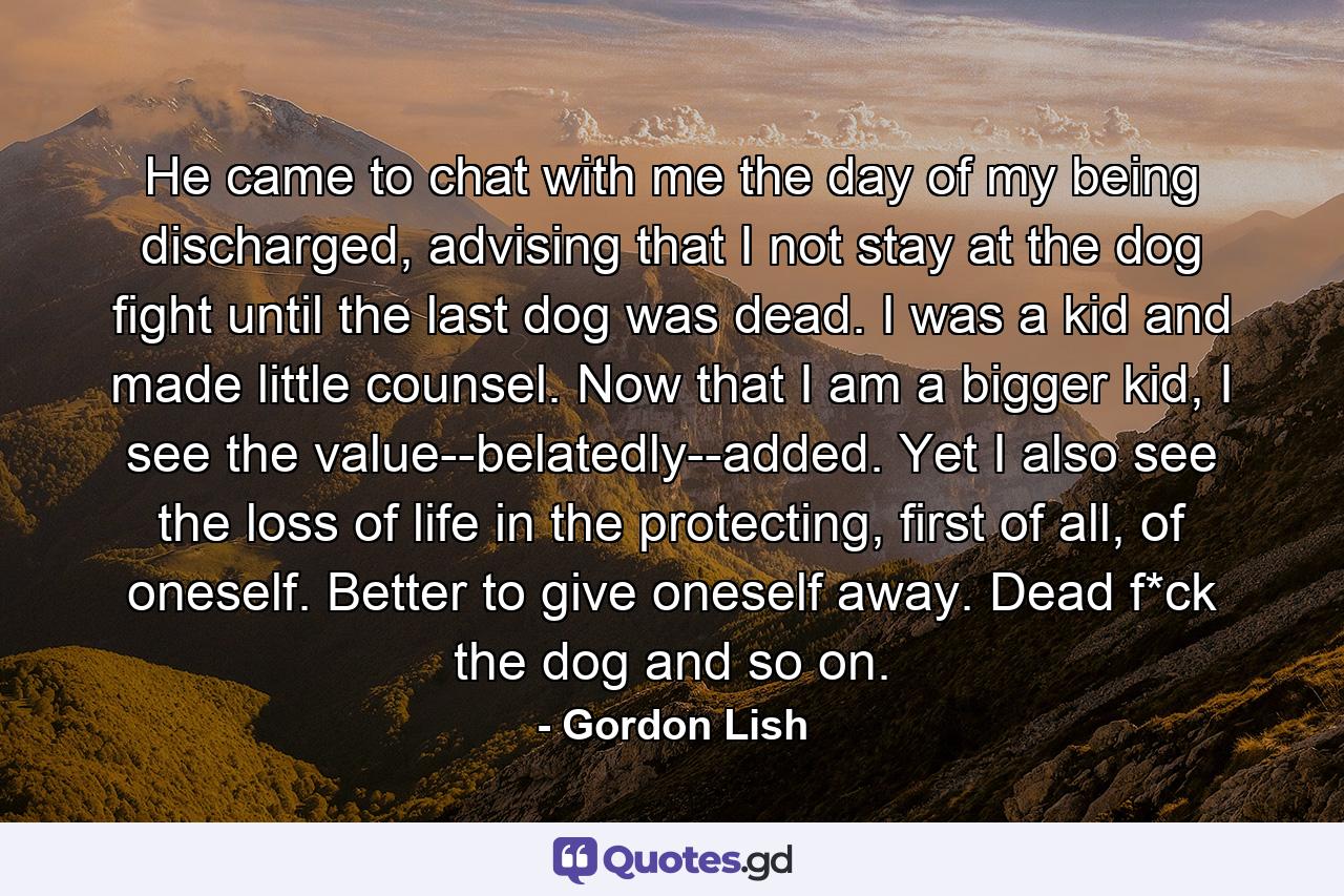 He came to chat with me the day of my being discharged, advising that I not stay at the dog fight until the last dog was dead. I was a kid and made little counsel. Now that I am a bigger kid, I see the value--belatedly--added. Yet I also see the loss of life in the protecting, first of all, of oneself. Better to give oneself away. Dead f*ck the dog and so on. - Quote by Gordon Lish