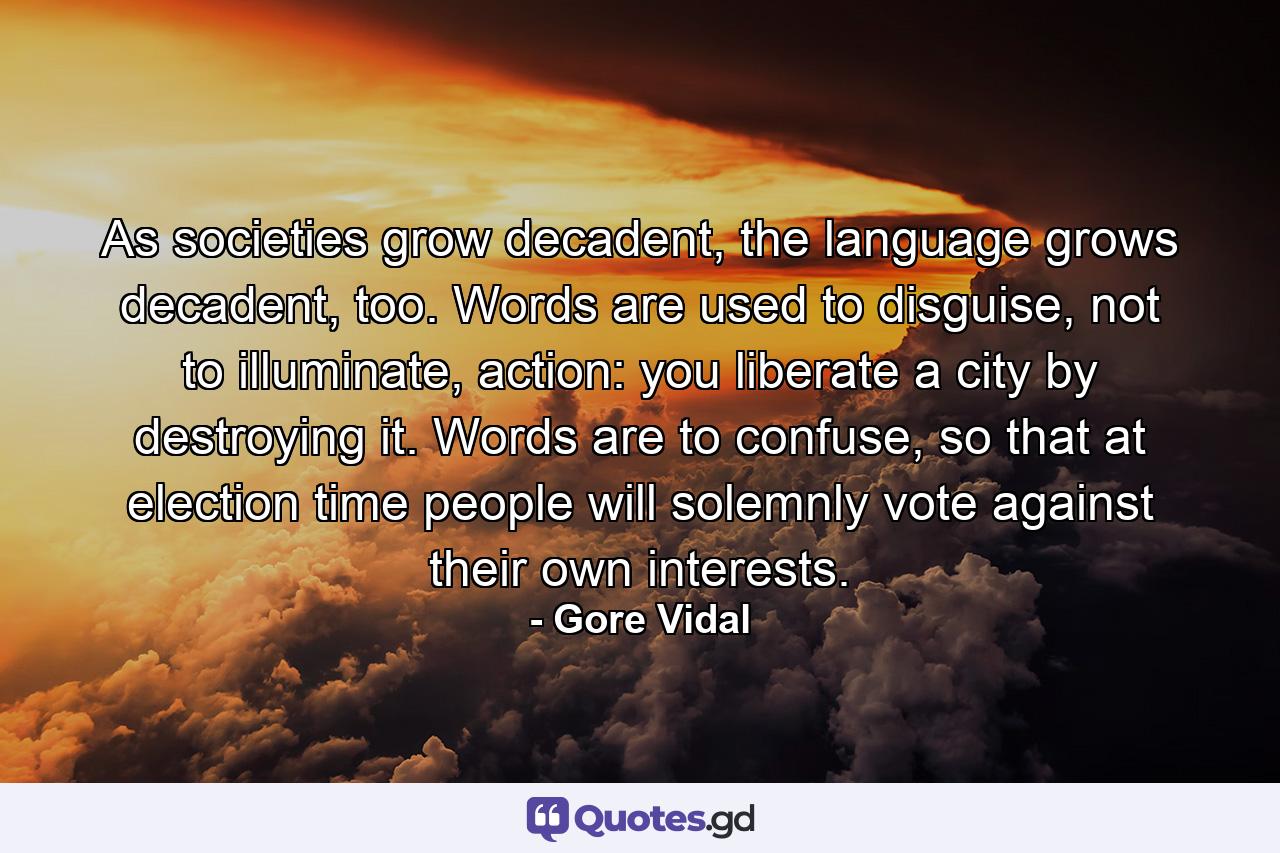 As societies grow decadent, the language grows decadent, too. Words are used to disguise, not to illuminate, action: you liberate a city by destroying it. Words are to confuse, so that at election time people will solemnly vote against their own interests. - Quote by Gore Vidal