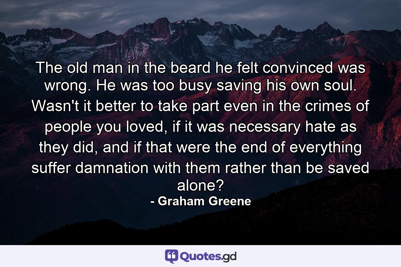 The old man in the beard he felt convinced was wrong. He was too busy saving his own soul. Wasn't it better to take part even in the crimes of people you loved, if it was necessary hate as they did, and if that were the end of everything suffer damnation with them rather than be saved alone? - Quote by Graham Greene