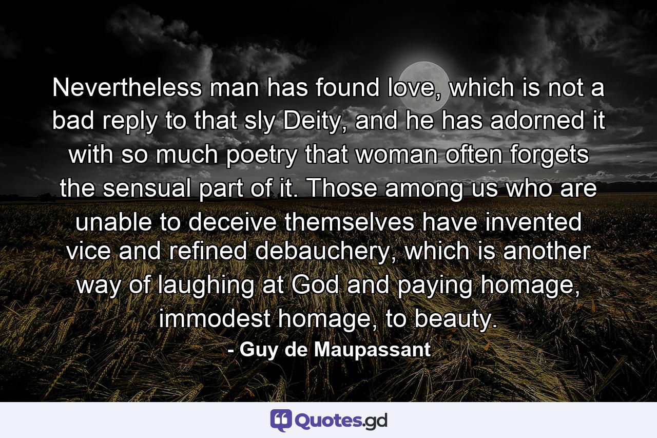 Nevertheless man has found love, which is not a bad reply to that sly Deity, and he has adorned it with so much poetry that woman often forgets the sensual part of it. Those among us who are unable to deceive themselves have invented vice and refined debauchery, which is another way of laughing at God and paying homage, immodest homage, to beauty. - Quote by Guy de Maupassant