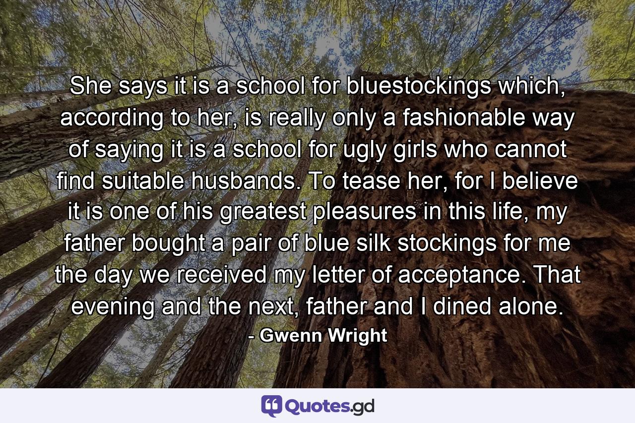 She says it is a school for bluestockings which, according to her, is really only a fashionable way of saying it is a school for ugly girls who cannot find suitable husbands. To tease her, for I believe it is one of his greatest pleasures in this life, my father bought a pair of blue silk stockings for me the day we received my letter of acceptance. That evening and the next, father and I dined alone. - Quote by Gwenn Wright