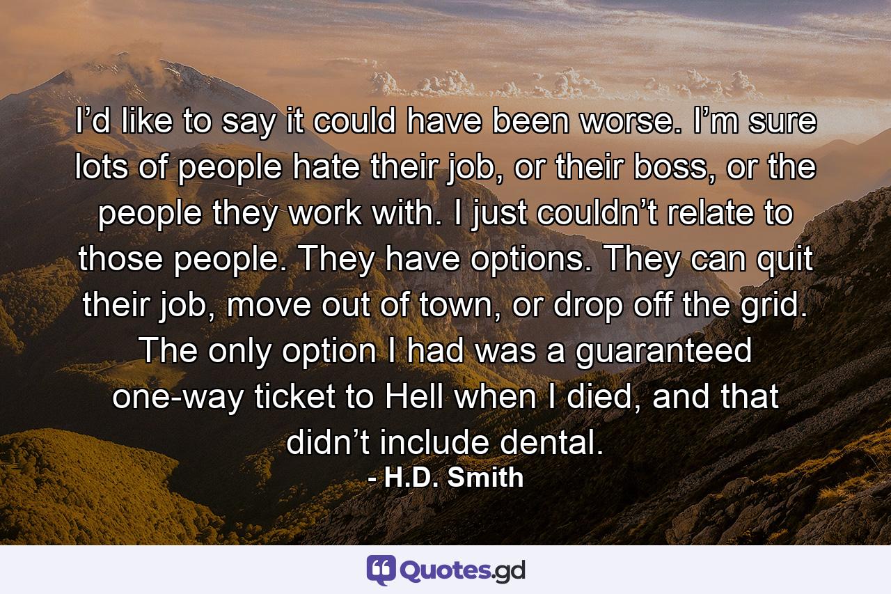 I’d like to say it could have been worse. I’m sure lots of people hate their job, or their boss, or the people they work with. I just couldn’t relate to those people. They have options. They can quit their job, move out of town, or drop off the grid. The only option I had was a guaranteed one-way ticket to Hell when I died, and that didn’t include dental. - Quote by H.D. Smith