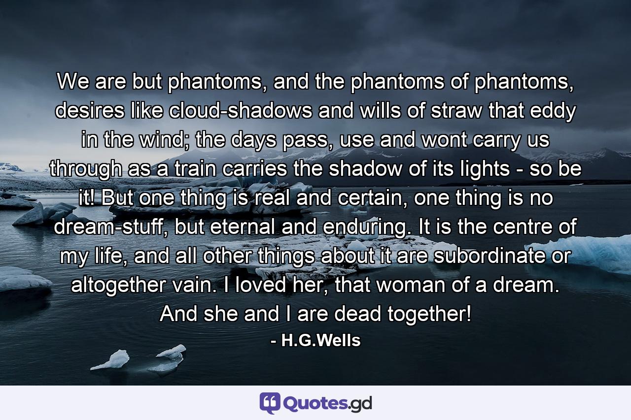 We are but phantoms, and the phantoms of phantoms, desires like cloud-shadows and wills of straw that eddy in the wind; the days pass, use and wont carry us through as a train carries the shadow of its lights - so be it! But one thing is real and certain, one thing is no dream-stuff, but eternal and enduring. It is the centre of my life, and all other things about it are subordinate or altogether vain. I loved her, that woman of a dream. And she and I are dead together! - Quote by H.G.Wells