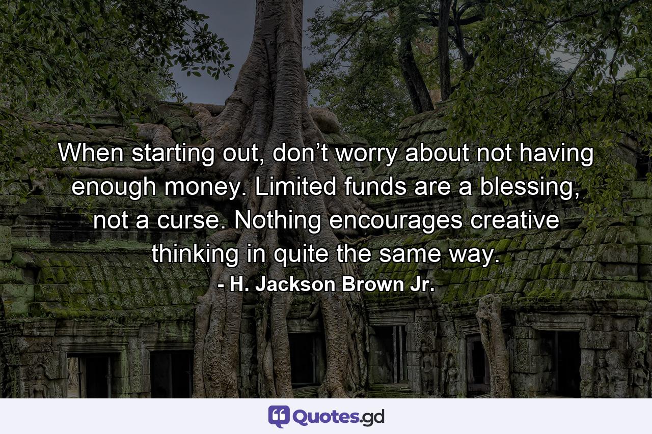 When starting out, don’t worry about not having enough money. Limited funds are a blessing, not a curse. Nothing encourages creative thinking in quite the same way. - Quote by H. Jackson Brown Jr.