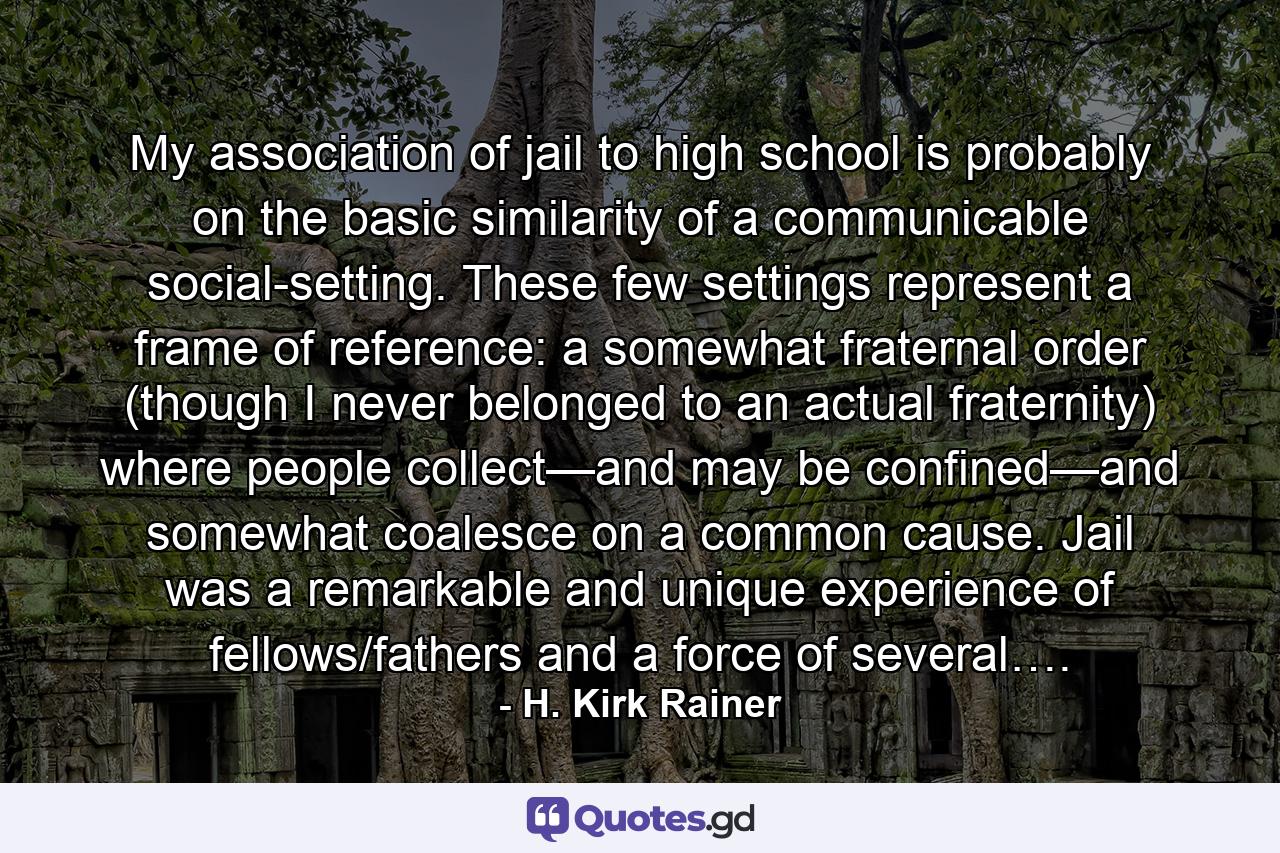 My association of jail to high school is probably on the basic similarity of a communicable social-setting. These few settings represent a frame of reference: a somewhat fraternal order (though I never belonged to an actual fraternity) where people collect—and may be confined—and somewhat coalesce on a common cause. Jail was a remarkable and unique experience of fellows/fathers and a force of several…. - Quote by H. Kirk Rainer