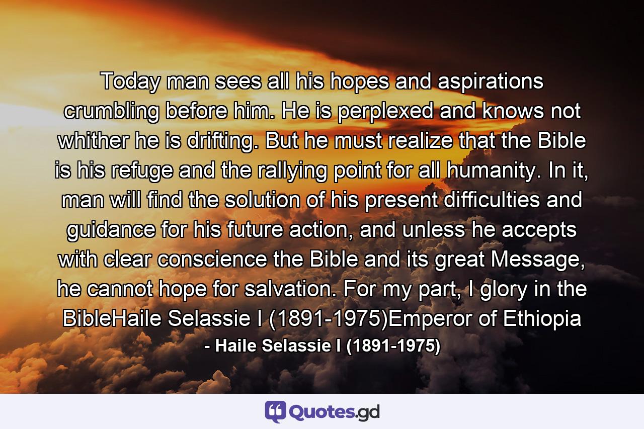 Today man sees all his hopes and aspirations crumbling before him. He is perplexed and knows not whither he is drifting. But he must realize that the Bible is his refuge and the rallying point for all humanity. In it, man will find the solution of his present difficulties and guidance for his future action, and unless he accepts with clear conscience the Bible and its great Message, he cannot hope for salvation. For my part, I glory in the BibleHaile Selassie I (1891-1975)Emperor of Ethiopia - Quote by Haile Selassie I (1891-1975)