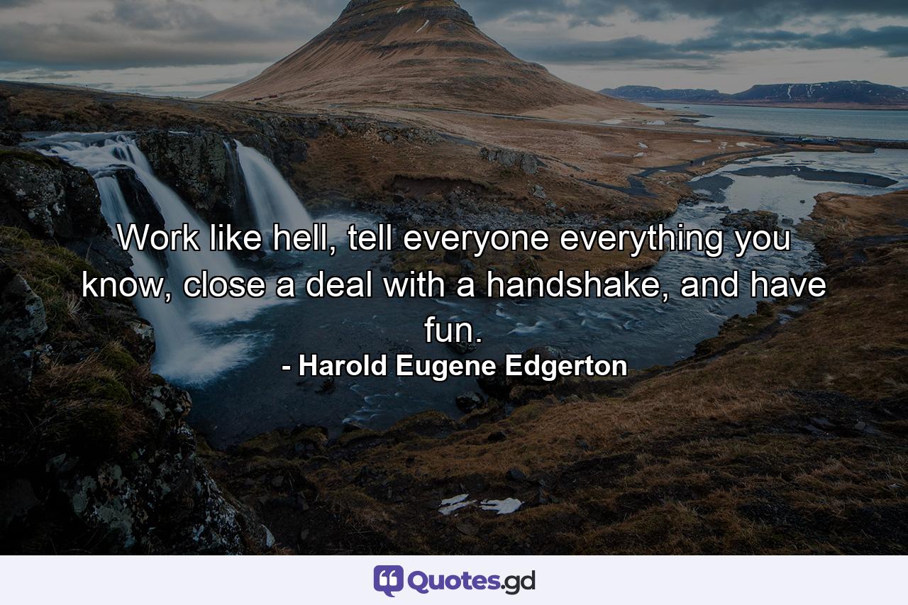 Work like hell, tell everyone everything you know, close a deal with a handshake, and have fun. - Quote by Harold Eugene Edgerton