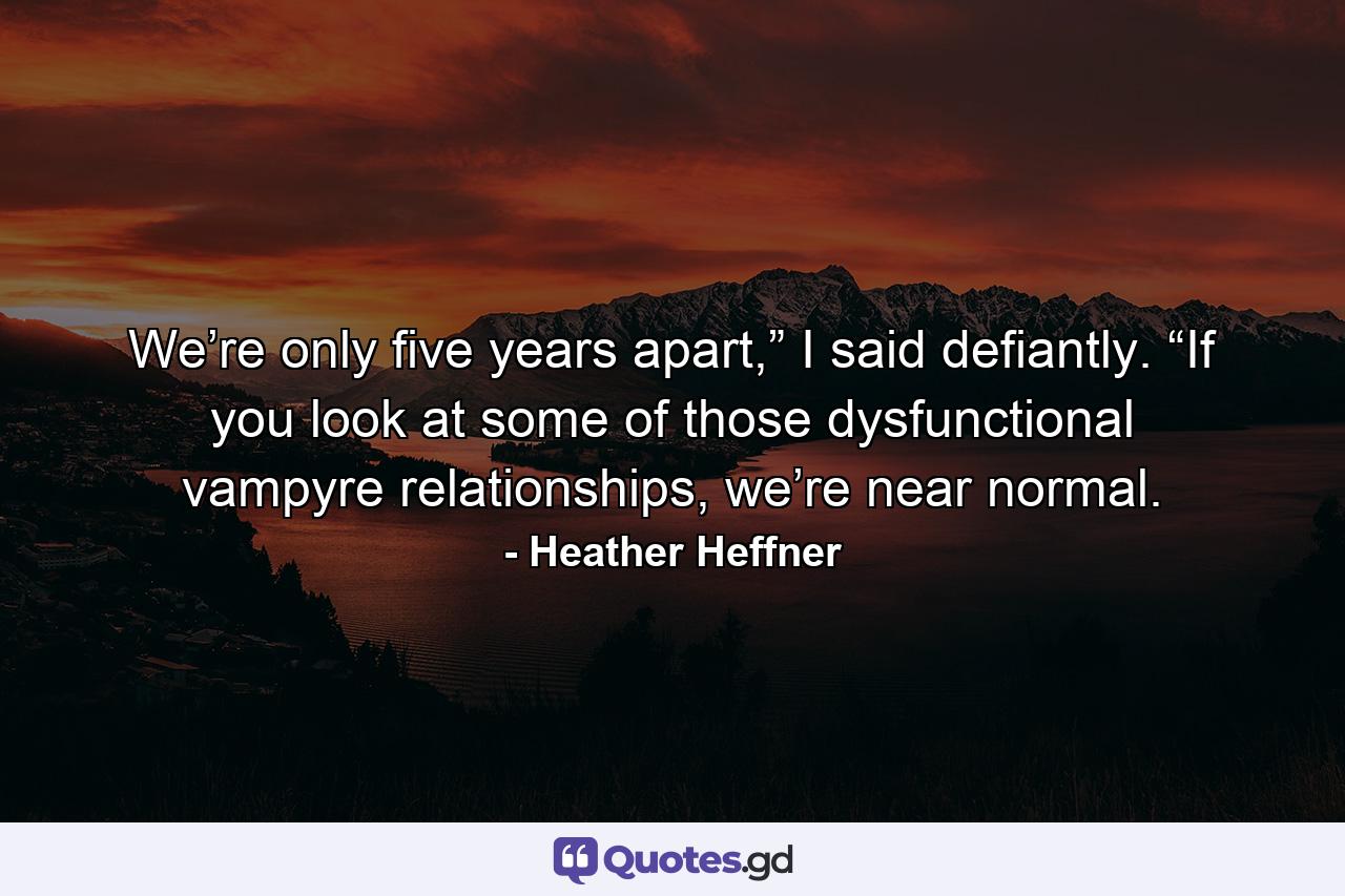 We’re only five years apart,” I said defiantly. “If you look at some of those dysfunctional vampyre relationships, we’re near normal. - Quote by Heather Heffner