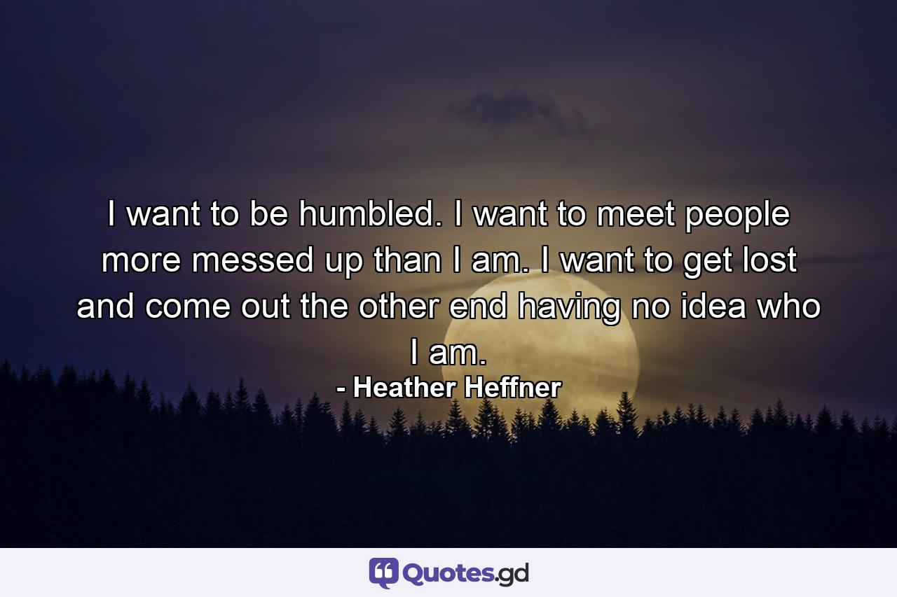 I want to be humbled. I want to meet people more messed up than I am. I want to get lost and come out the other end having no idea who I am. - Quote by Heather Heffner