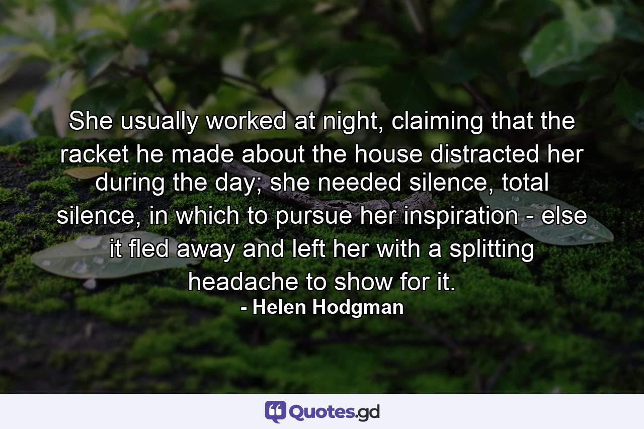 She usually worked at night, claiming that the racket he made about the house distracted her during the day; she needed silence, total silence, in which to pursue her inspiration - else it fled away and left her with a splitting headache to show for it. - Quote by Helen Hodgman