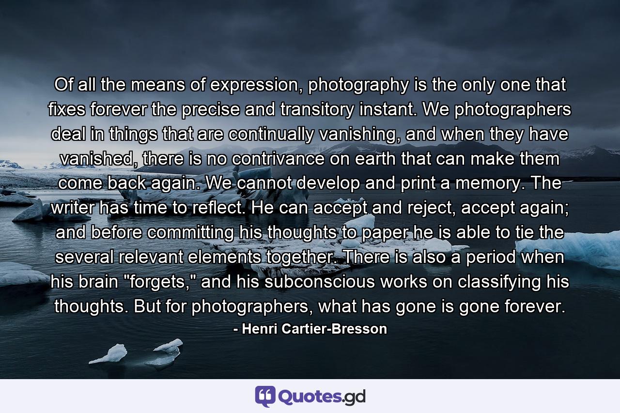 Of all the means of expression, photography is the only one that fixes forever the precise and transitory instant. We photographers deal in things that are continually vanishing, and when they have vanished, there is no contrivance on earth that can make them come back again. We cannot develop and print a memory. The writer has time to reflect. He can accept and reject, accept again; and before committing his thoughts to paper he is able to tie the several relevant elements together. There is also a period when his brain 