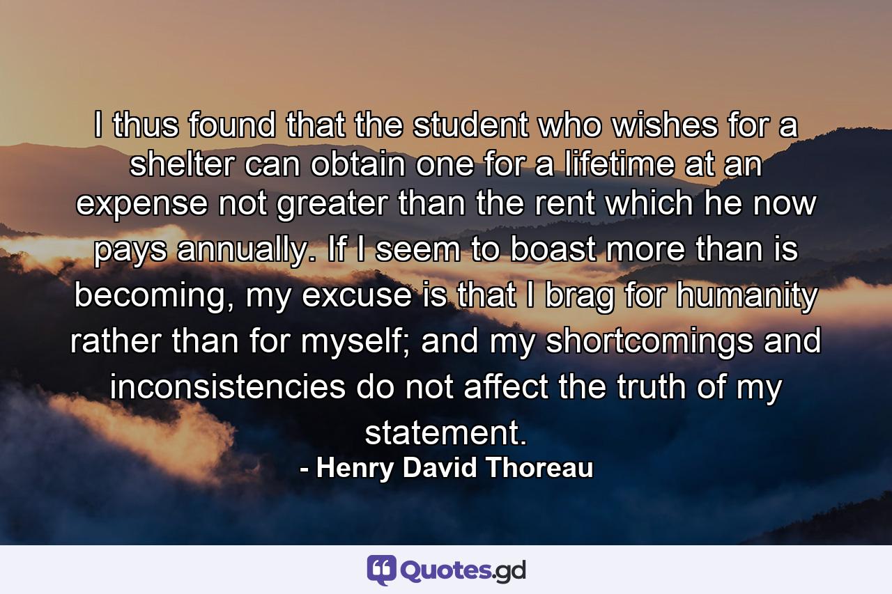 I thus found that the student who wishes for a shelter can obtain one for a lifetime at an expense not greater than the rent which he now pays annually. If I seem to boast more than is becoming, my excuse is that I brag for humanity rather than for myself; and my shortcomings and inconsistencies do not affect the truth of my statement. - Quote by Henry David Thoreau