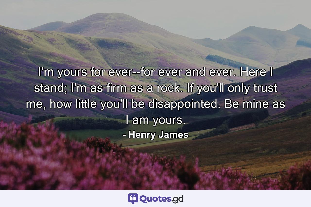 I'm yours for ever--for ever and ever. Here I stand; I'm as firm as a rock. If you'll only trust me, how little you'll be disappointed. Be mine as I am yours. - Quote by Henry James