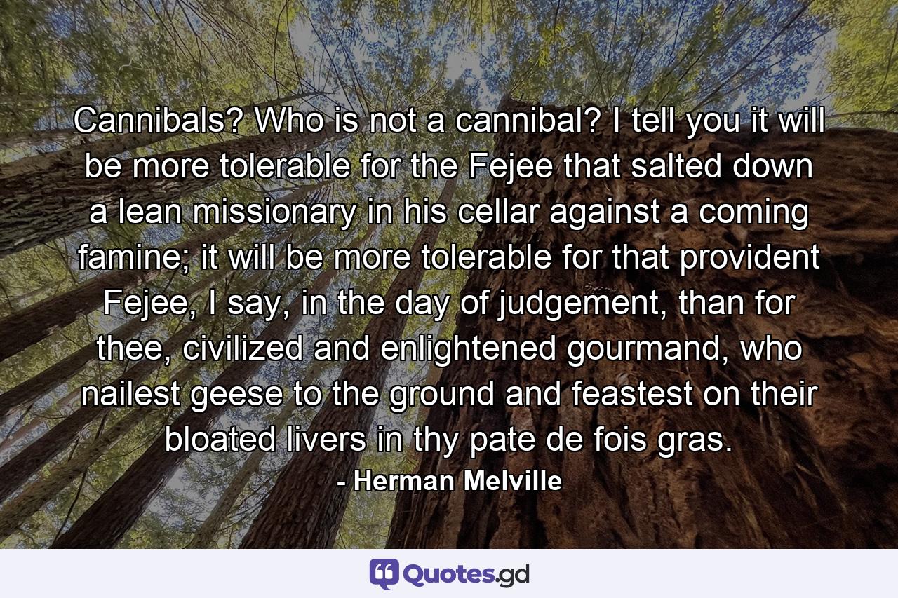 Cannibals? Who is not a cannibal? I tell you it will be more tolerable for the Fejee that salted down a lean missionary in his cellar against a coming famine; it will be more tolerable for that provident Fejee, I say, in the day of judgement, than for thee, civilized and enlightened gourmand, who nailest geese to the ground and feastest on their bloated livers in thy pate de fois gras. - Quote by Herman Melville