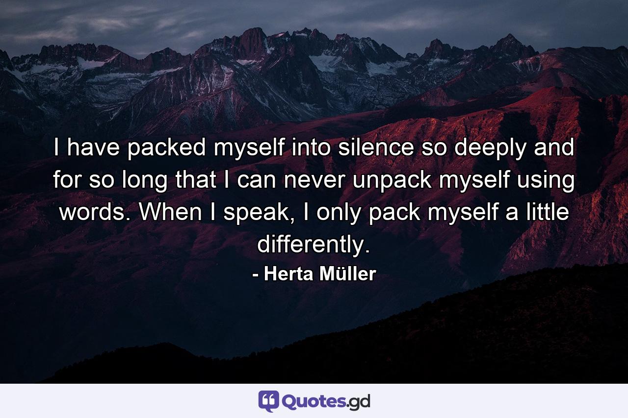 I have packed myself into silence so deeply and for so long that I can never unpack myself using words. When I speak, I only pack myself a little differently. - Quote by Herta Müller