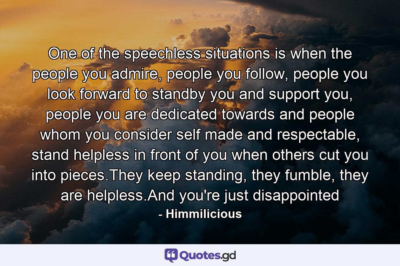 One of the speechless situations is when the people you admire, people you follow, people you look forward to standby you and support you, people you are dedicated towards and people whom you consider self made and respectable, stand helpless in front of you when others cut you into pieces.They keep standing, they fumble, they are helpless.And you're just disappointed - Quote by Himmilicious