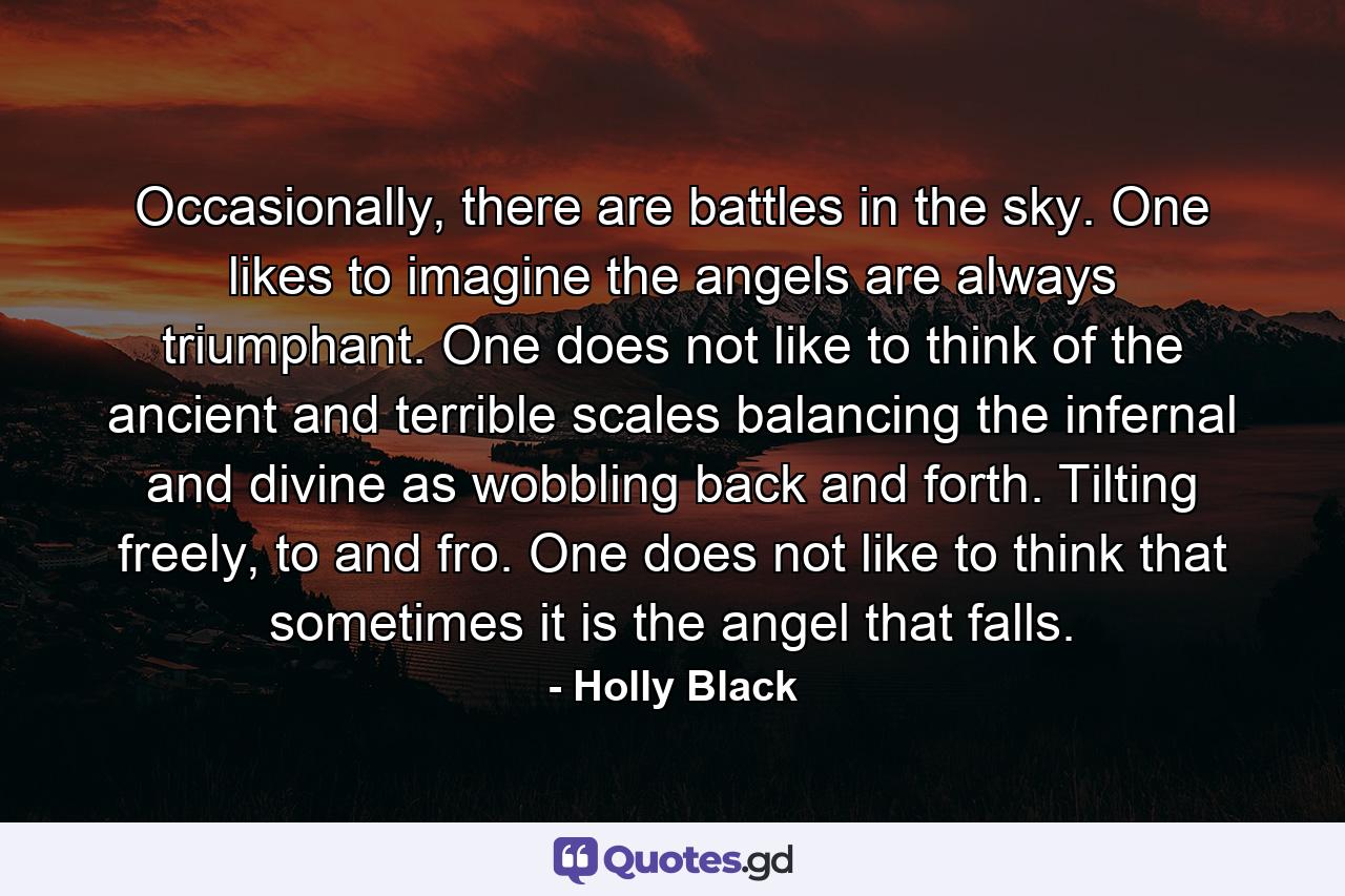 Occasionally, there are battles in the sky. One likes to imagine the angels are always triumphant. One does not like to think of the ancient and terrible scales balancing the infernal and divine as wobbling back and forth. Tilting freely, to and fro. One does not like to think that sometimes it is the angel that falls. - Quote by Holly Black