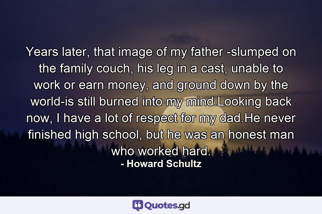 Years later, that image of my father -slumped on the family couch, his leg in a cast, unable to work or earn money, and ground down by the world-is still burned into my mind.Looking back now, I have a lot of respect for my dad.He never finished high school, but he was an honest man who worked hard. - Quote by Howard Schultz