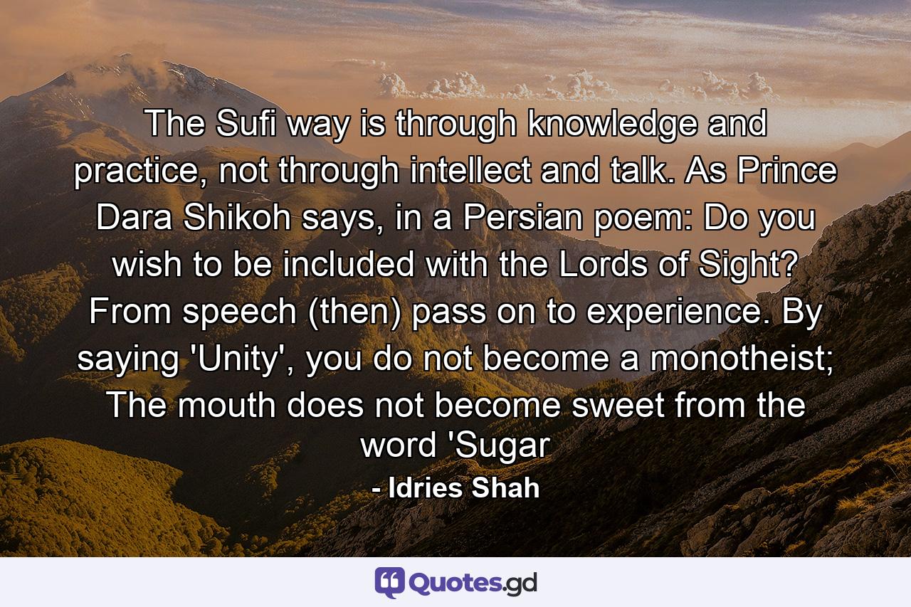 The Sufi way is through knowledge and practice, not through intellect and talk. As Prince Dara Shikoh says, in a Persian poem: Do you wish to be included with the Lords of Sight? From speech (then) pass on to experience. By saying 'Unity', you do not become a monotheist; The mouth does not become sweet from the word 'Sugar - Quote by Idries Shah