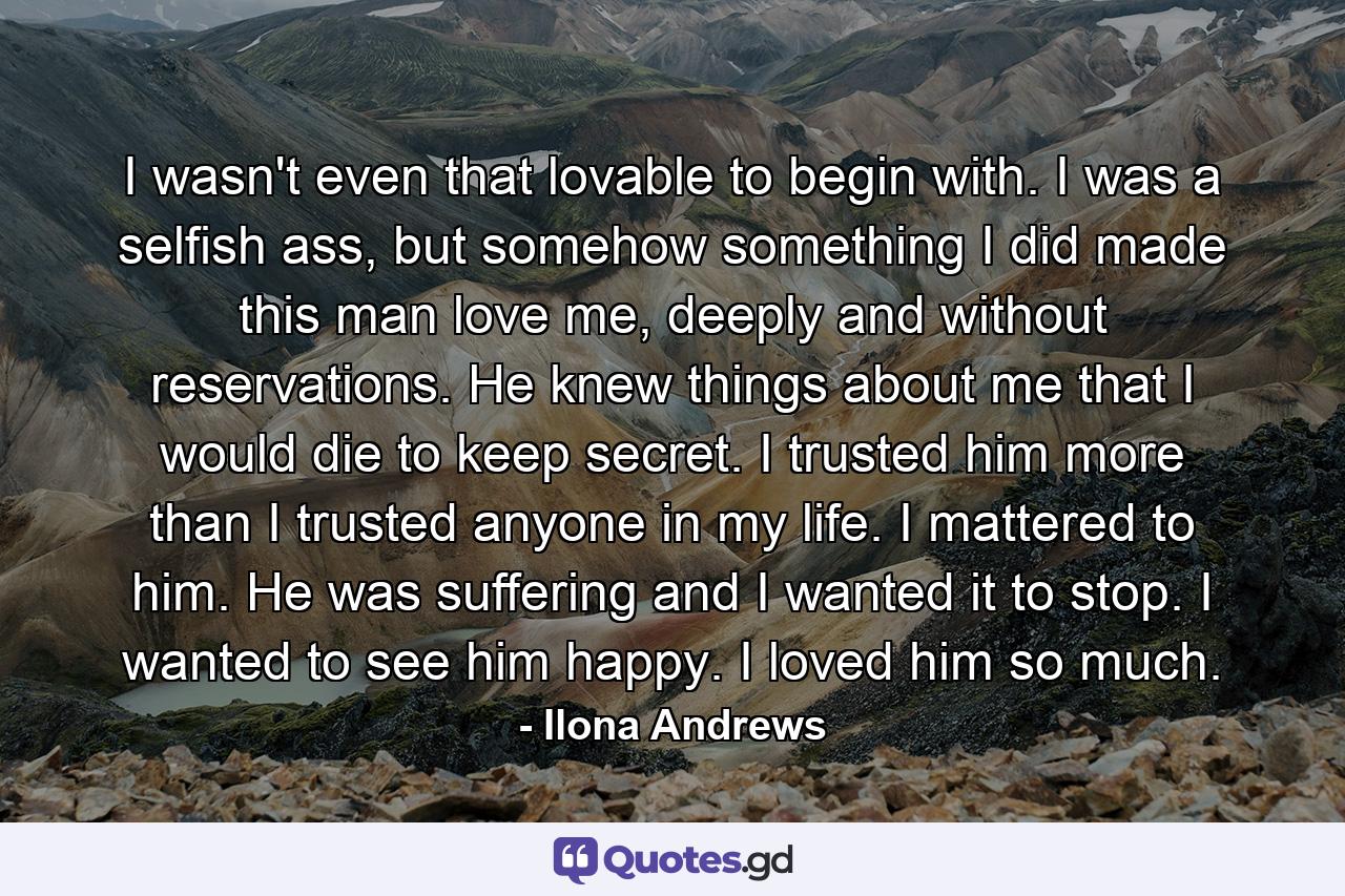 I wasn't even that lovable to begin with. I was a selfish ass, but somehow something I did made this man love me, deeply and without reservations. He knew things about me that I would die to keep secret. I trusted him more than I trusted anyone in my life. I mattered to him. He was suffering and I wanted it to stop. I wanted to see him happy. I loved him so much. - Quote by Ilona Andrews